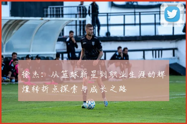 徐杰：从篮球新星到职业生涯的辉煌转折点探索与成长之路