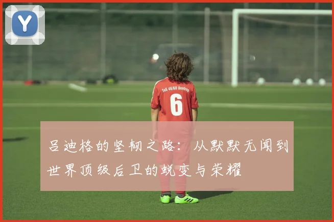 吕迪格的坚韧之路：从默默无闻到世界顶级后卫的蜕变与荣耀