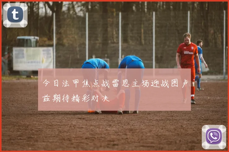 今日法甲焦点战雷恩主场迎战图卢兹期待精彩对决