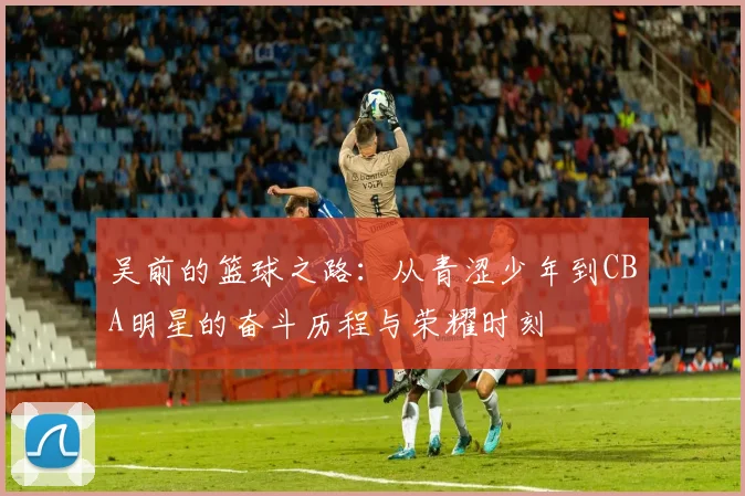 吴前的篮球之路：从青涩少年到CBA明星的奋斗历程与荣耀时刻