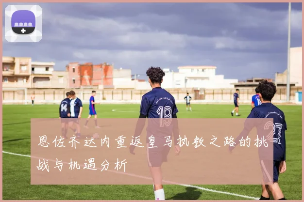 恩佐齐达内重返皇马执教之路的挑战与机遇分析