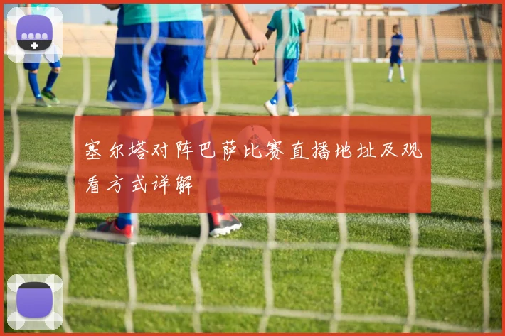 塞尔塔对阵巴萨比赛直播地址及观看方式详解