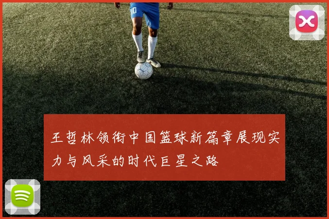 王哲林领衔中国篮球新篇章展现实力与风采的时代巨星之路