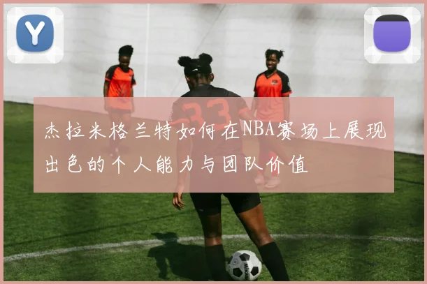 杰拉米格兰特如何在NBA赛场上展现出色的个人能力与团队价值