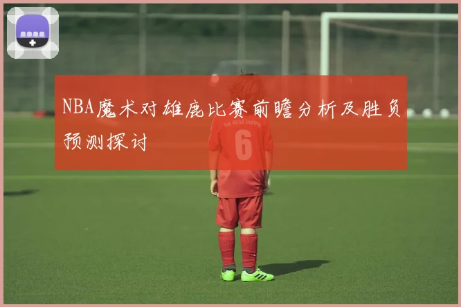 NBA魔术对雄鹿比赛前瞻分析及胜负预测探讨