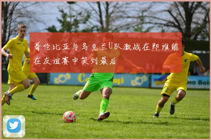 哥伦比亚与乌克兰U队激战在即谁能在友谊赛中笑到最后