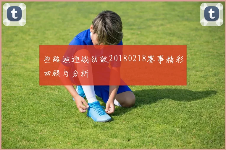 些路迪迎战劲敌20180218赛事精彩回顾与分析