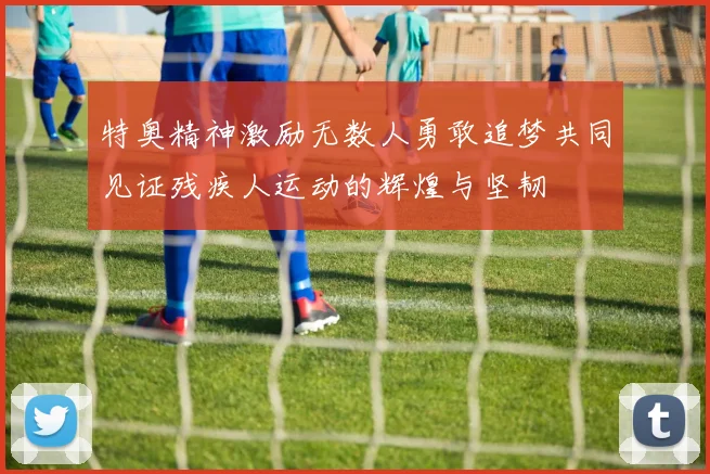 特奥精神激励无数人勇敢追梦共同见证残疾人运动的辉煌与坚韧