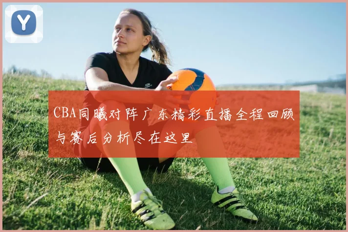 CBA同曦对阵广东精彩直播全程回顾与赛后分析尽在这里