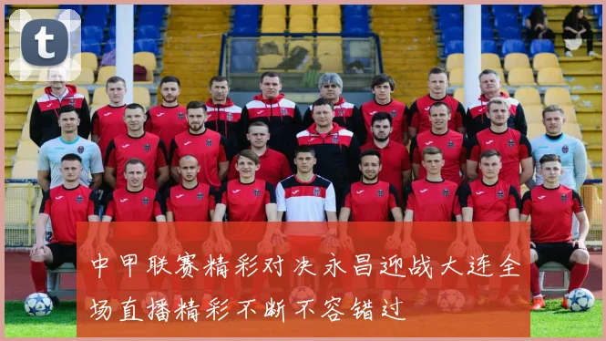 中甲联赛精彩对决永昌迎战大连全场直播精彩不断不容错过
