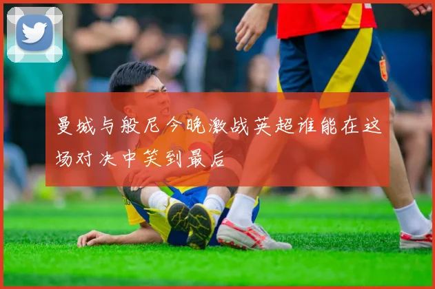 曼城与般尼今晚激战英超谁能在这场对决中笑到最后