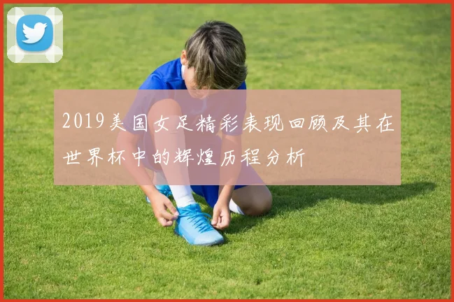 2019美国女足精彩表现回顾及其在世界杯中的辉煌历程分析