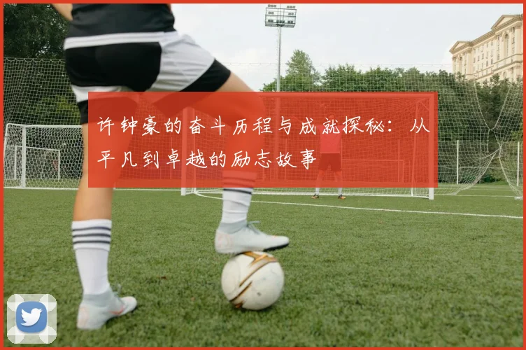 许钟豪的奋斗历程与成就探秘：从平凡到卓越的励志故事