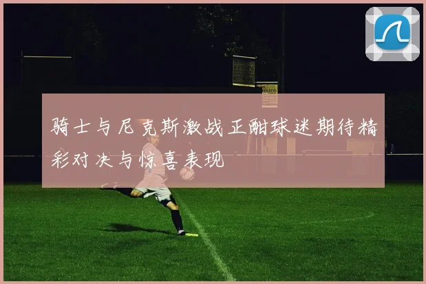 骑士与尼克斯激战正酣球迷期待精彩对决与惊喜表现