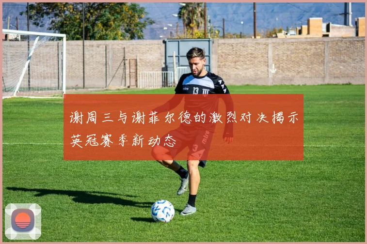 谢周三与谢菲尔德的激烈对决揭示英冠赛季新动态