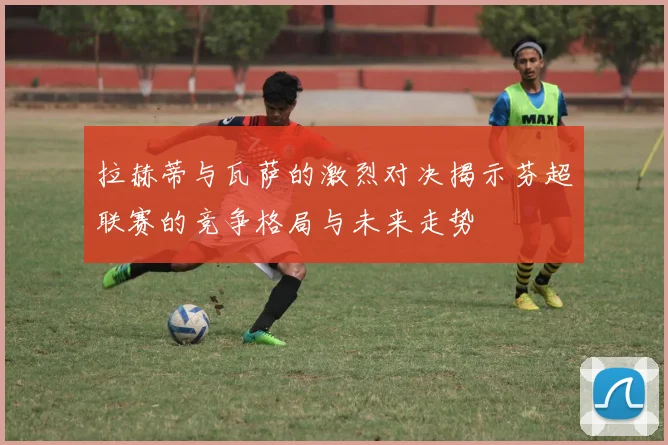 拉赫蒂与瓦萨的激烈对决揭示芬超联赛的竞争格局与未来走势
