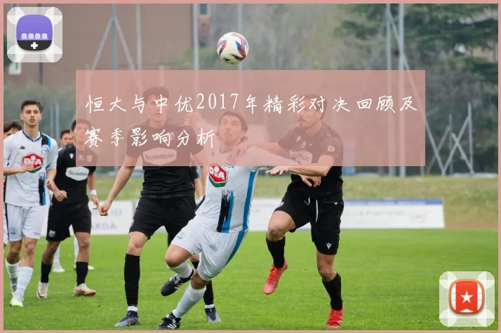 恒大与中优2017年精彩对决回顾及赛季影响分析