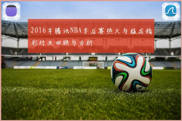 2016年腾讯NBA季后赛热火与猛龙精彩对决回顾与分析
