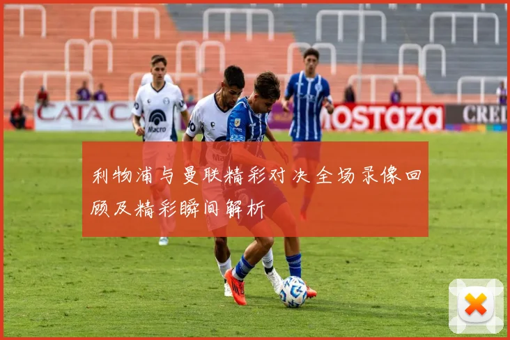 利物浦与曼联精彩对决全场录像回顾及精彩瞬间解析