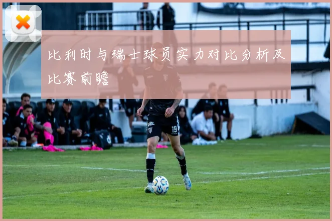 比利时与瑞士球员实力对比分析及比赛前瞻