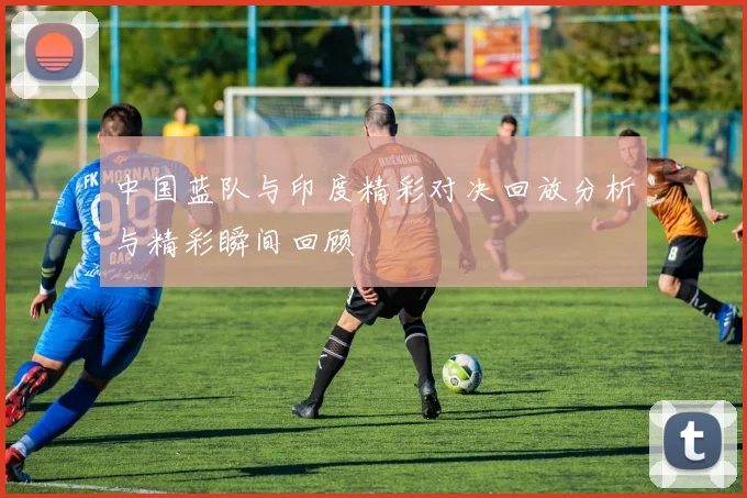 中国蓝队与印度精彩对决回放分析与精彩瞬间回顾